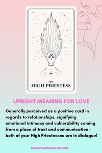 Generally perceived as a positive card in regards to relationships, signifying emotional intimacy and vulnerability coming from a place of trust and communication – both of your High Priestesses are in dialogue!