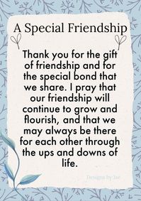 You will receive an A5 size Card with a coloured envelope ready for you to give as a gift. Lovely Special Friendship Keepsake Card. Thank you for the gift of friendship and the special bond we share. I pray that our friendship will continue to grow and flourish and that we may always be there for each other through the ups and downs of life. *ORDER PROCESS* Purchase the item. Once you have paid, we will send out your order, the next day. You will receive your card without a watermark. A colourful envelope will be sent with the card. If you are happy with your item please leave feedback, Thank you :)x