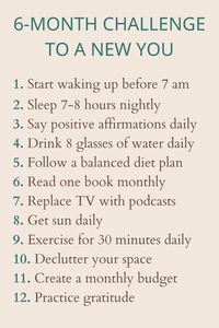 Join our 6-month challenge to transform into a new you! Commit to sleeping 7-8 hours nightly, waking up before 7am, saying positive affirmations daily, exercising for 30 minutes, creating a monthly budget, decluttering your space, drinking more water, reading one book monthly, and following a balanced diet. These small, consistent steps will lead to significant personal growth and a healthier, happier lifestyle. Are you ready to make positive changes and thrive? | transformation journey | healthy lifestyle | self improvement | daily habits | mindfulness | goal setting | mental health | positive mindset | personal development | wellness goals | habit formation | self care journey | budgeting tips | organization tips | positive discipline