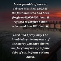 In the parable of the two debtors Matthew 18:23-35, the first man who had been forgiven 60,000,000 denarii refused to forgive a man who owed him 100 denarii.

Lord I pray, may I be humbled by the hugeness of the mercy You have shown me, forgiving me my infinite debt of sin. In Jesus's Name Amen.

Photo by Frank Winkler - www.pixabay.com.