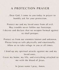 Dear God, I come to you today in prayer to humbly ask for your protection. Protect me and my loved ones from all evil. May trouble never follow our footsteps. I decree and declare that no weapon formed against us shall prosper. Protect us from our enemies known and unknown. Please keep us safe physically and emotionally. Allow us to take refuge in you at all times. I bind up any spiritual attacks against me and my loved ones. Cover my home, my life, and everything attached to me with the blood of Jesus. In Jesus name I pray, Amen.