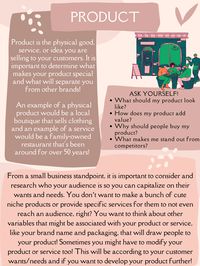 Product is the physical good, service, or idea you are selling to your customers. It is important to determine what makes your product special and what will separate you from other brands!