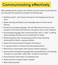 This site gives simple dot points on how we can effectively communicate with people with a vision impairment or are blind. It is important for people to be themselves when communicating with a blind or impaired person as their hearing has not been lost. We should be mindful of our language choices or topics of discussion such as bringing up a TV show or using the words "see" or "look".