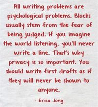 "All writing problems are psychological problems. Blocks usually stem from the fear of being judged. If you imagine the world listening, you'll never write a line. That's why privacy is so important. You should write first drafts as if they will never be shown to anyone." - Erica Jong