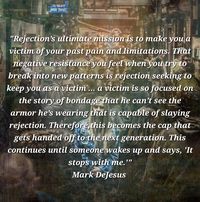 "Rejection’s ultimate mission is to make you a victim of your past pain and limitations. That negative resistance you feel when you try to break into new patterns is rejection seeking to keep you as a victim ... a victim is so focused on the story of bondage that he can’t see the armor he’s wearing that is capable of slaying rejection. Therefore,this becomes the cap that gets handed off to the next generation. This continues until someone wakes up and says, 'It stops with me.'"
Mark DeJesus, 'Exposing The Rejection Mindset'.

Photo by Grae Dickason - www.pixabay.com.