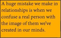 A huge mistake we make in relationships is when we confuse a real person with the image of them we’ve created in our minds