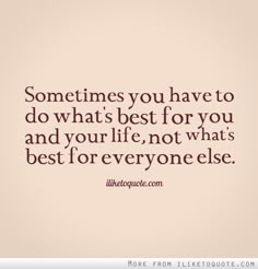 someones you have to do what's best for you and your life, not what's best for everyone else