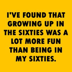 i've found that growing up in the sixties was a lot more fun than being in my sixties