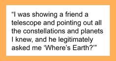 a quote that reads, i was showing a friend a telescope and pointing out all the constellations and planets i knew, and he