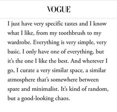 Vogue article: 
I just have very specific tastes and I know what I like, from my toothbrush to my wardrobe. Everything is very simple, very basic. I only have one of everything, but it's the one I like the best. And wherever I go, I curate a very similar space, a similar atmosphere that's somewhere between spare and minimalist. It's kind of random, but a good-looking chaos. Vogue Beauty Secrets, Oxford City, Vogue Beauty, My Wardrobe, Be Real, Love Stories, New Energy, Just Girly Things, Pretty Words