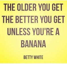 the older you get the better you get unless you're a banana