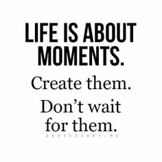 a quote that says life is about moments create them don't wait for them