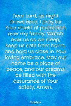 Evening Prayer for Today (Shield for My Family): Dear Lord, as night draws near, I pray for Your shield of protection over my family. Watch over us as we sleep, keep us safe from harm, and hold us close in Your loving embrace. May our home be a place of peace, and our dreams be filled with the assurance of Your safety. Amen.