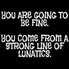 you are going to be fine you come from a strong line of luntics