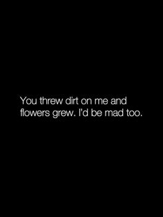 the words you threw dirt on me and flowers grew i'd be mad too