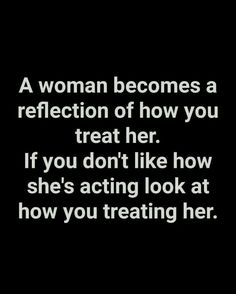 a woman becomes a reflection of how you treat her if you don't like how she's acting look at how you treat her