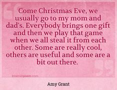 "Come Christmas Eve, we usually go to my mom and dad's. Everybody brings one gift and then we play that game when we all steal it from each other. Some are really cool, others are useful and some are a bit out there."
 - Amy Grant -