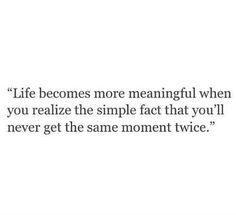 a quote that says life becomes more meaningful when you relize the simple fact that you'll never get the same moment twice