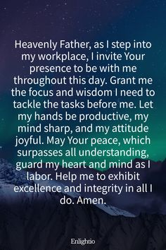 Prayer for Motivation (for Beginning the Workday): Heavenly Father, as I step into my workplace, I invite Your presence to be with me throughout this day. Grant me the focus and wisdom I need to tackle the tasks before me. Let my hands be productive, my mind sharp, and my attitude joyful. May Your peace, which surpasses all understanding, guard my heart and mind as I labor. Help me to exhibit excellence and integrity in all I do. Amen.