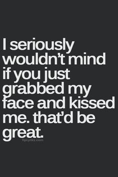 i seriously wouldn't mind if you just grab my face and kissed me that'd be great