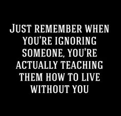 a black and white photo with the words just remember when you're ignoring someone, you're actually teaching them how to live without you