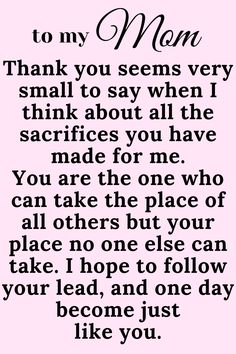 Message for Mom that says:

"To My Mom

Thank you seems very small to say when I think
about all the sacrifices you have made for me.
You are the one who can take the place of all
others but your place no one else can take. I
hope to follow your lead, and one day become just
like you. " Thank You Mommy Quotes, I Love My Mama Quotes, Thank You Mom Quotes From Daughter Short, My Mom Is My Best Friend Quotes, Love You Mum Quotes From Daughter, I Love You Quotes For Mom, Mum Appreciation Quotes, I Love You Mum Quotes, Cute Mom Quotes From Daughter