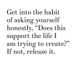 a quote that says get into the habit of asking yourself honesty does this support the life i am trying to create? if not, release it