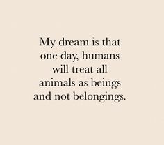 a quote that reads, my dream is that one day humans will treat all animals as beings and not belongings