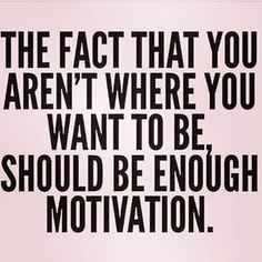 the fact that you aren't where you want to be should be enough motivation