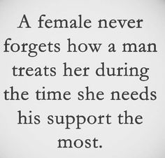 a female never forgets how a man treats her during the time she needs his support the most