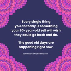 a quote that says, every single thing you do today is something your 90 - year - old will wish they could go back and do the good days are happening right now