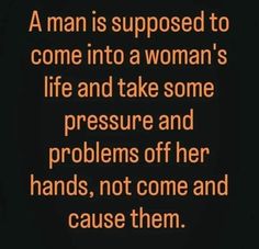 a man is supposed to come into a woman's life and take some pressure and problems off her hands, not come and cause them