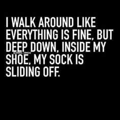 i walk around like everything is fine but deep down inside my shoe, my sock is sliding off