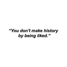 the words you don't make history by being liked