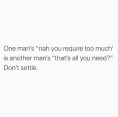 one man's nah you require too much is another man's that's all you need don't settie