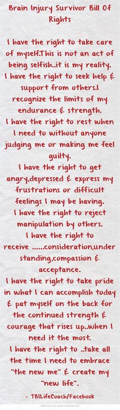 Brain Injury Survivor Bill Of Rights I have the right to take care of myself.This is not an act of being selfish..it is my reality. I have the right to seek help & support from others.I recognize the limits of my endurance & strength. I have the right to rest when I need to without anyone judging me or making me feel guilty. I have the right to get angry,depressed & express my frustrations or difficult feelings I may be having. I have the right to reject manipulation by... Post Concussion Syndrome, Brain Injuries, Hormonal Imbalance, Injury Recovery, Brain Surgery, Bill Of Rights, Brain Health