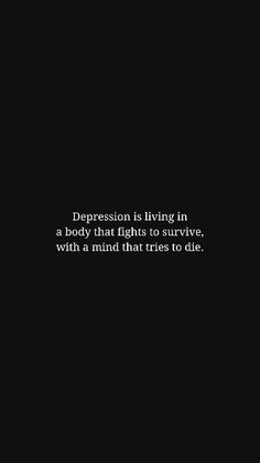 Read more quotes about depression on the website. | This image features a powerful quote about depression that hits hard and resonates with deep feelings. The quote is short yet deep, showcasing wisdom and offering a thought-provoking message. The image is designed with a black aesthetic and an overall moody vibe that perfectly captures the emotional weight of the quote. This would make a perfect phone wallpaper or a post to share on your social media. | Depression Quotes, Mental Health Quotes: "Depression is living in a body that fights to survive, with a mind that tries to die." Quotes About Depth Of Life, Short Deep Meaningful Quotes, Mean Quotes Deep, Deep Mentality Quotes, Quotes For Deep Feelings, Feeling Bad For Yourself Quotes, When I Die Quotes Feelings, Hard Life Quotes Feelings, Trying To Survive Quotes