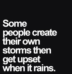 some people create their own storms then get upset when it rains