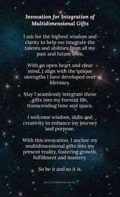 I ask for the highest wisdom and clarity to help me integrate the talents and abilities from all my past and future lives.  With an open heart and clear mind, I align with the unique strengths I have developed over lifetimes.  May I seamlessly integrate these gifts into my current life, transcending time and space.  I welcome wisdom, skills and creativity to enhance my journey and purpose.  With this invocation, I anchor my multidimensional gifts into my present reality, fostering growth, fulfillment and mastery.  So be it and so it is. #invocations #multidimensional #pastlives #prayer #higherself #consciousness Divine Universe, Invocation Prayer, So Be It, Soul Work, Free Spirit Quotes