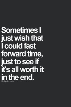 someones i just wish that i could fast forward time, just to see if it's all worth it in the end