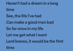 the words have been written in black and white on a blue background that says, haven't had a dream in a long time see, the life i've had can make a good man bad