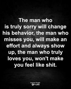 the man who is truly sorry will change his behavior, the man who misses you, will make an effort and always show up, the man who truly loves you, won't