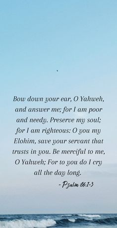 Psalm 86:1-3

"Bow down your ear, I Yahweh, and answer me; for I am poor and needy. Preserve my soul; for I am righteous: I you my Elohim, save your servant that trusts in you. Be merciful to me, O Yahweh; For to you do I cry all the day long." Psalm 86, Special Friend Quotes, Friends Quotes, Bible Scriptures