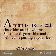 a man is like a cat, chase him and he will run sit still and ignore him and he'll come puriging at your feet