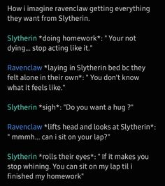 How i imagine ravenclaw getting everything they want from Slytherin. 

Slytherin *doing homework*: " Your not dying... stop acting like it." 

Ravenclaw *laying in Slytherin bed bc they felt alone in their own*: " You don't know what it feels like." 

Slytherin *sigh*: "Do you want a hug ?" 

Ravenclaw *lifts head and looks at Slytherin*: " mmmh... can i sit on your lap?" 

Slytherin *rolls their eyes*: " If it makes you stop whining. You can sit on my lap til i finished my homework" Slytherclaw Fanart, Ravenclaw Vs Slytherin, Ravenclaw And Slytherin Aesthetic, Ravenclaw Slytherin Couple, Gryffindor X Ravenclaw Relationship, Ravenclaw Relationships, Gryffindor X Slytherin Relationship, Slytherin Ravenclaw Friendship, Ravenclaw And Slytherin Couple Aesthetic