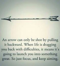 an arrow can only be shot by pulling it backward when life is dragging you back with difficultness, it means it's going to launch you into something great just focus, and keep aiming