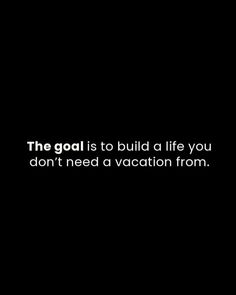 the goal is to build a life you don't need a vacation from