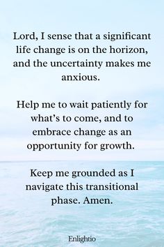 Prayer for Patience Waiting for a Life Change: Lord, I sense that a significant life change is on the horizon, and the uncertainty makes me anxious. Help me to wait patiently for what’s to come, and to embrace change as an opportunity for growth. Keep me grounded as I navigate this transitional phase. Amen.