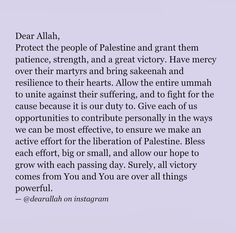 Dear Allah, Protect the people of Palestine and grant them patience, strength, and a great victory. Have mercy over their martyrs and bring sakeenah and resilience to their hearts. Allow the entire ummah to unite against their suffering, and to fight for the cause because it is our duty to. Give each of us opportunities to contribute personally in the ways we can be most effective, to ensure we make an active effort for the liberation of Palestine. Bless each effort, big or smiall, and allow our hope to grow with each passing day. Surely, all victory comes from You and You are over all things powerful. 📍March , 2024📍#Allah #QuranVerses #IslamicQuotes #MuslimQuotes #PrayerBeeds #AlmightyGrace #IslamicMonths #Godslovequotes #GodWill #GodTiming #UpsandDowns #Hadees #Islamiccalander #Lovedon Forgiveness Quotes, Have Mercy, Prayers For Strength, Islamic Knowledge