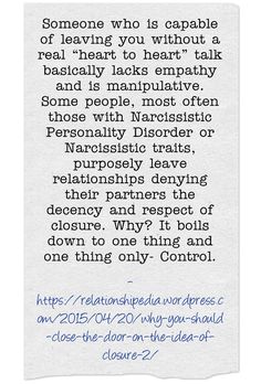 Someone who is capable of leaving you without a real “heart to heart” talk basically lacks empathy and is manipulative. Some people, most often those with Narcissistic Personality Disorder or Narcissistic traits, purposely leave relationships denying their partners the decency and respect of closure. Why? It boils down to one thing and one thing only- Control. Heart Talk, Narcissistic People, Memo Boards, Personality Disorder, Toxic Relationships, Narcissism, Relationship Tips